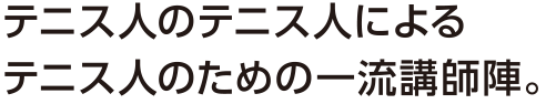 テニス人のテニス人によるテニス人のための一流講師陣。