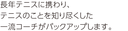 長年テニスに携わり、テニスのことを知り尽くした一流コーチがバックアップします。