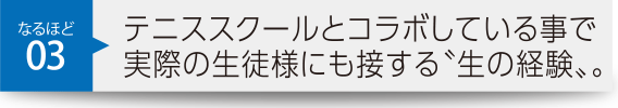 テニススクールとコラボしている事で実際の生徒様にも接する〝生の経験〟。