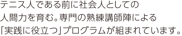 テニス人である前に社会人としての人間力を育む。専門の熟練講師陣による「実践に役立つ」プログラムが組まれています。