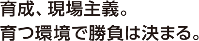 育成、現場主義。育つ環境で勝負は決まる。