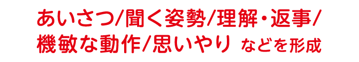 あいさつ/聞く姿勢/理解・返事/機敏な動作/思いやり などを形成