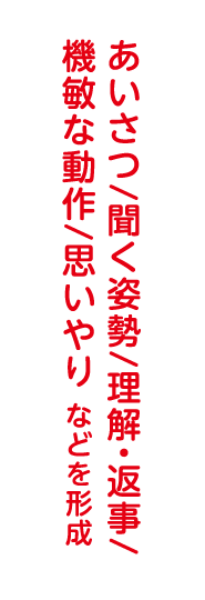 あいさつ/聞く姿勢/理解・返事/機敏な動作/思いやり などを形成