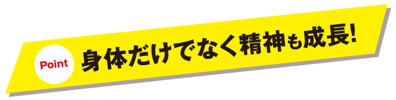 Point 身体だけでなく精神も成長!