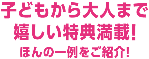 子どもから大人まで嬉しい特典満載!ほんの一例をご紹介!