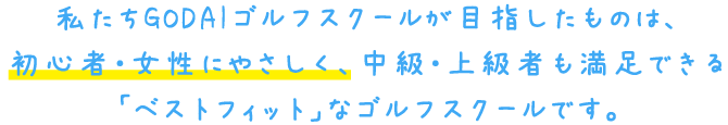 私たちGODAIゴルフスクールが目指したものは、初心者・女性にやさしく、中級・上級者も満足できる「ベストフィット」なゴルフスクールです。