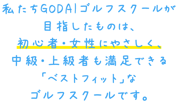 私たちGODAIゴルフスクールが目指したものは、初心者・女性にやさしく、中級・上級者も満足できる「ベストフィット」なゴルフスクールです。