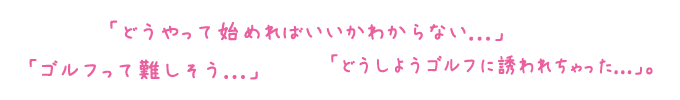 「ゴルフって難しそう...」「どうやって始めればいいかわからない...」「どうしようゴルフに誘われちゃった...」