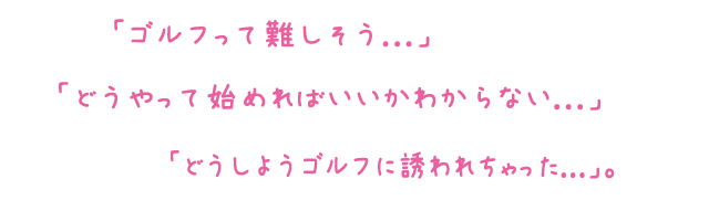 「ゴルフって難しそう...」「どうやって始めればいいかわからない...」「どうしようゴルフに誘われちゃった...」