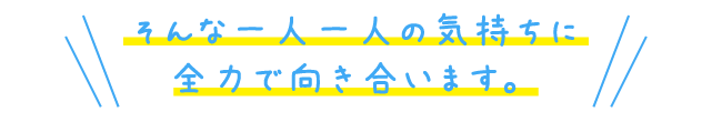 そんな一人一人の気持ちに全力で向き合います。