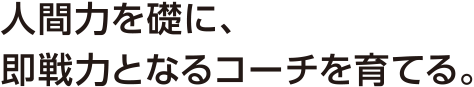 人間力を礎に、即戦力となるコーチを育てる。