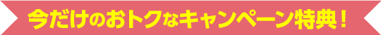 今だけのおトクなキャンペーン特典！