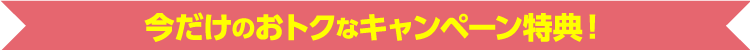 今だけのおトクなキャンペーン特典！