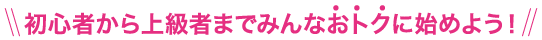 初心者から上級者までみんなおトクに始めよう！