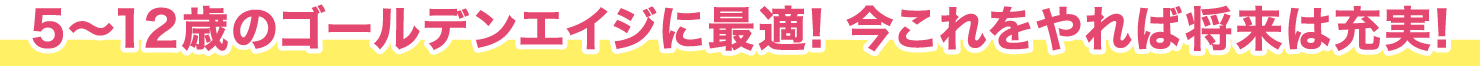 5～12歳のゴールデンエイジに最適!今これをやれば将来は充実!