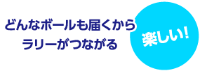 どんなボールでも届くからラリーが繋がる 楽しい！